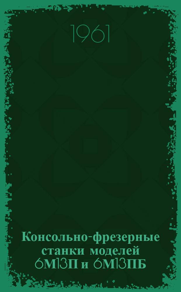 Консольно-фрезерные станки моделей 6М13П и 6М13ПБ : Руководство по уходу и обслуживанию