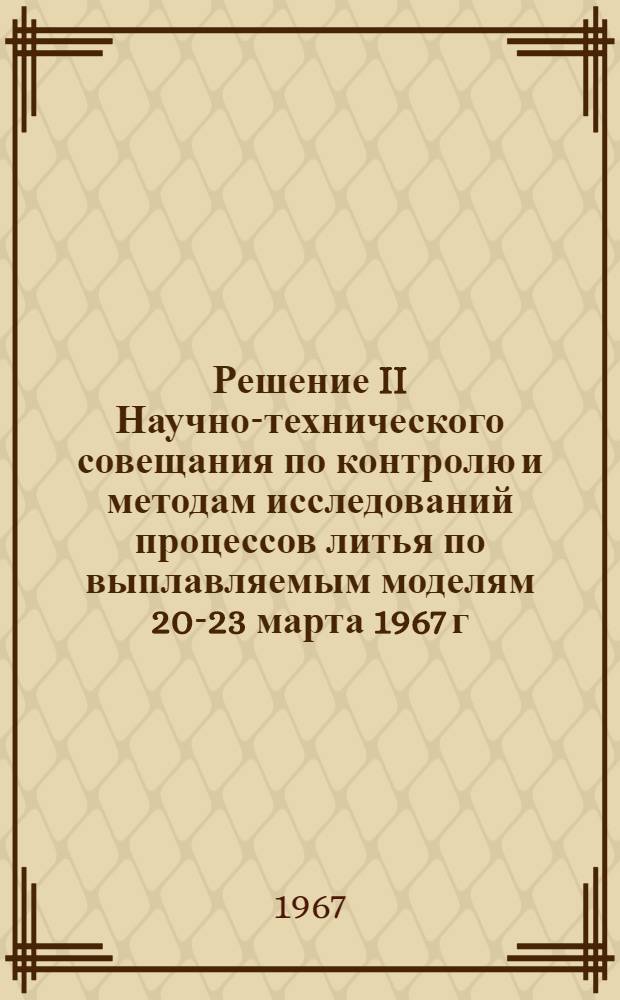 Решение II Научно-технического совещания по контролю и методам исследований процессов литья по выплавляемым моделям [20-23 марта 1967 г. г. Москва]