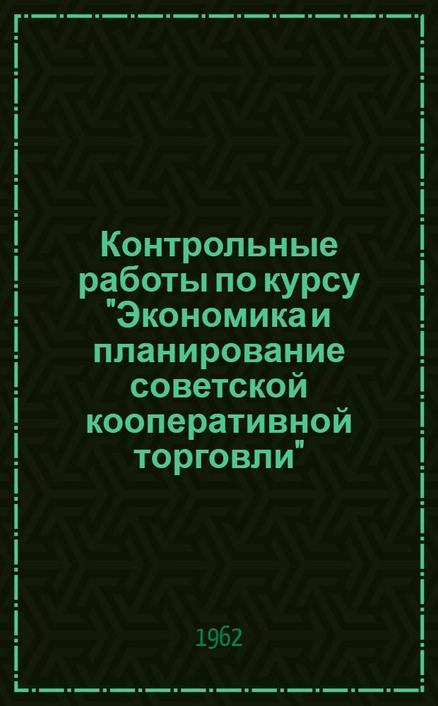 Контрольные работы по курсу "Экономика и планирование советской кооперативной торговли" : Для учащихся-заочников товароведных специальностей : Утв. 2/IV 1962 г