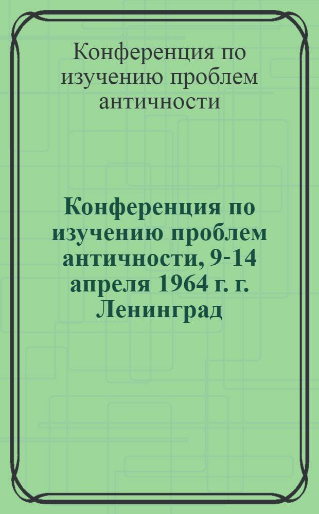 Конференция по изучению проблем античности, 9-14 апреля 1964 г. г. Ленинград : Тез. докл
