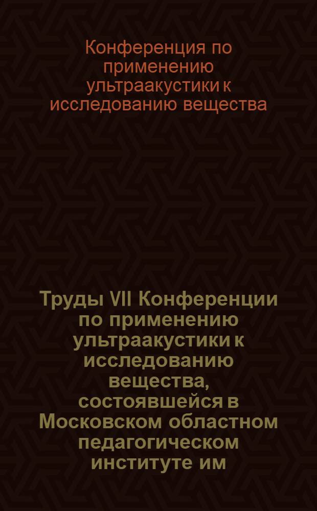 Труды VII Конференции по применению ультраакустики к исследованию вещества, состоявшейся в Московском областном педагогическом институте им. Н.К. Крупской