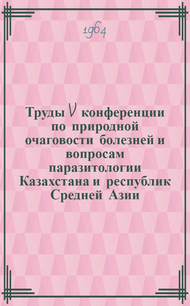 Труды V конференции по природной очаговости болезней и вопросам паразитологии Казахстана и республик Средней Азии. 24-28 сентября 1962 г.