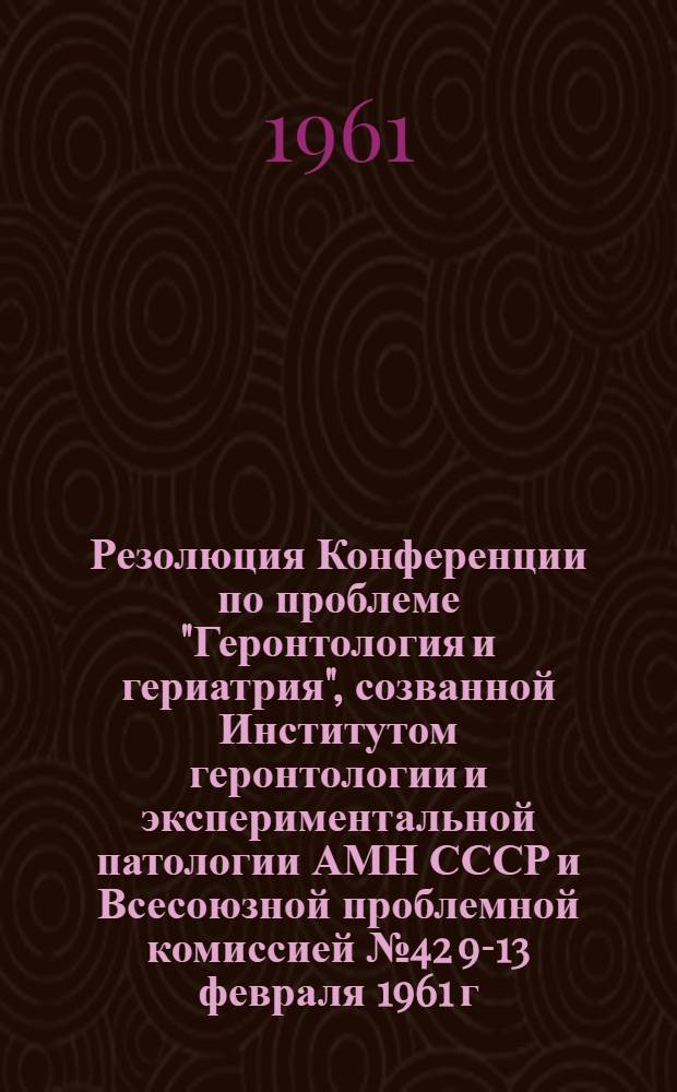 Резолюция Конференции по проблеме "Геронтология и гериатрия", созванной Институтом геронтологии и экспериментальной патологии АМН СССР и Всесоюзной проблемной комиссией № 42 9-13 февраля 1961 г.