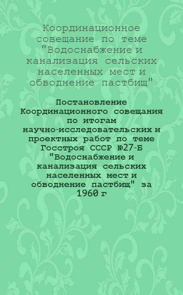 Постановление Координационного совещания по итогам научно-исследовательских и проектных работ по теме Госстроя СССР № 27-Б "Водоснабжение и канализация сельских населенных мест и обводнение пастбищ" за 1960 г. и план работ на 1961 г.
