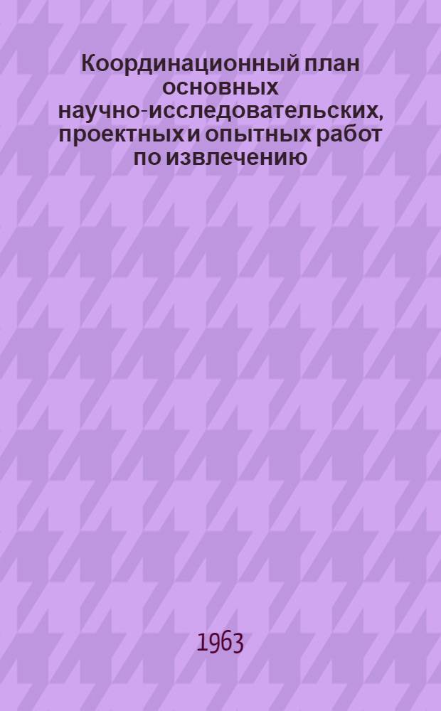 Координационный план основных научно-исследовательских, проектных и опытных работ по извлечению, очистке и использованию малоприменяемых в настоящее время химических продуктов, получаемых при коксовании углей, в соответствии с постановлением Совета Министров СССР от 26/VIII 1959 г. № 985 на 1963-1964 годы : Утв. 27/XII 1962 г.