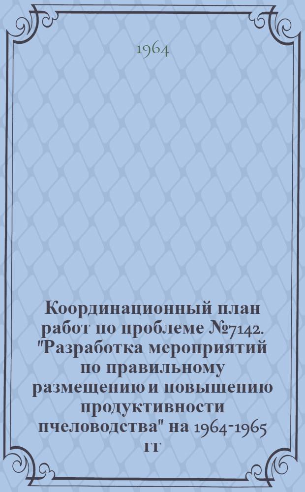 Координационный план работ по проблеме № 7142. "Разработка мероприятий по правильному размещению и повышению продуктивности пчеловодства" на 1964-1965 гг.