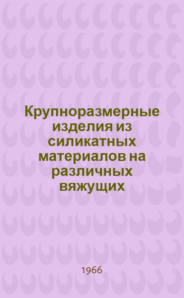 Крупноразмерные изделия из силикатных материалов на различных вяжущих : (Материалы к Семинару по обмену опытом производства и применения силикатных материалов в строительстве) 20-23 окт. 1965 г. 2