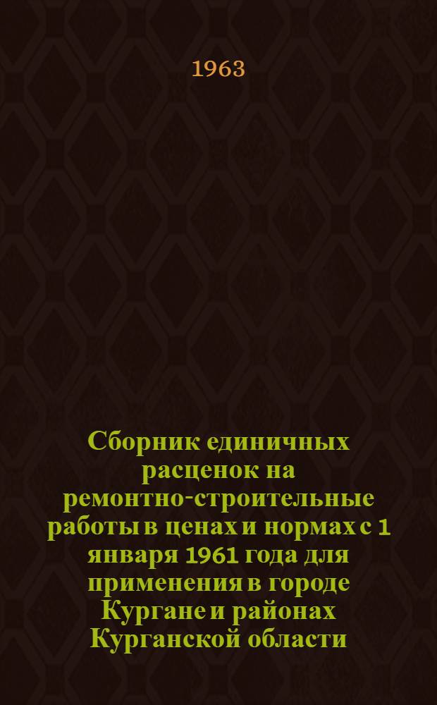 Сборник единичных расценок на ремонтно-строительные работы в ценах и нормах с 1 января 1961 года для применения в городе Кургане и районах Курганской области : Утв. Курганским горисполкомом и облисполкомом в июле 1963 г.