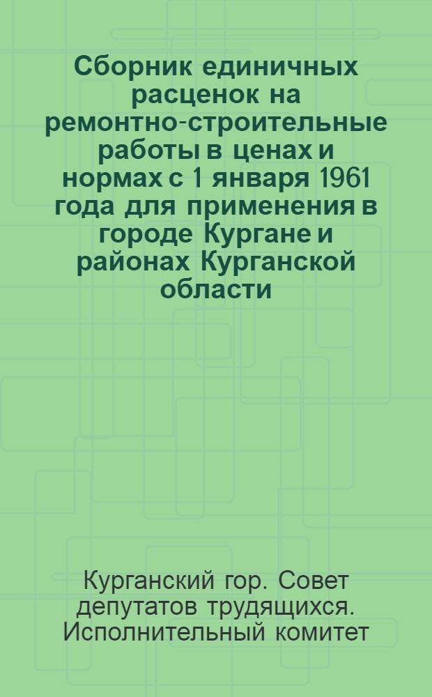 Сборник единичных расценок на ремонтно-строительные работы в ценах и нормах с 1 января 1961 года для применения в городе Кургане и районах Курганской области : Утв. Курганским горисполкомом и облисполкомом в июле 1963 г.