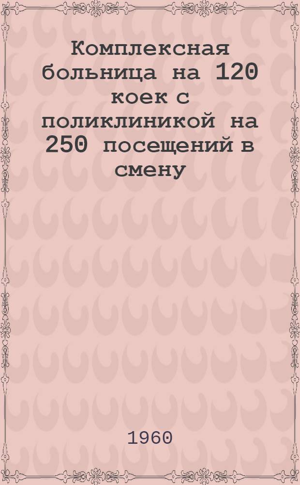Комплексная больница на 120 коек с поликлиникой на 250 посещений в смену : Состав. комплекса: 1. Главный корпус на 95 коек с поликлиникой на 250 посещ. в смену. 2. Инфекционный корпус на 25 коек. 3. Патолого-анатом. корпус. 4. Пищеблок. 5. Прачечная с котельной (проект № 345-58)