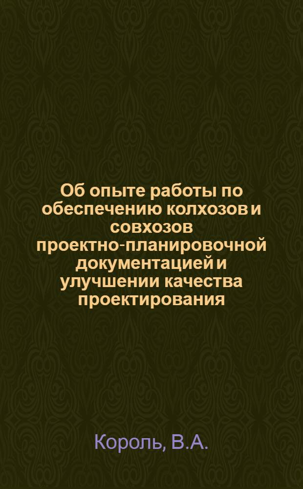 Об опыте работы по обеспечению колхозов и совхозов проектно-планировочной документацией и улучшении качества проектирования : Доклад т. Короля В.А