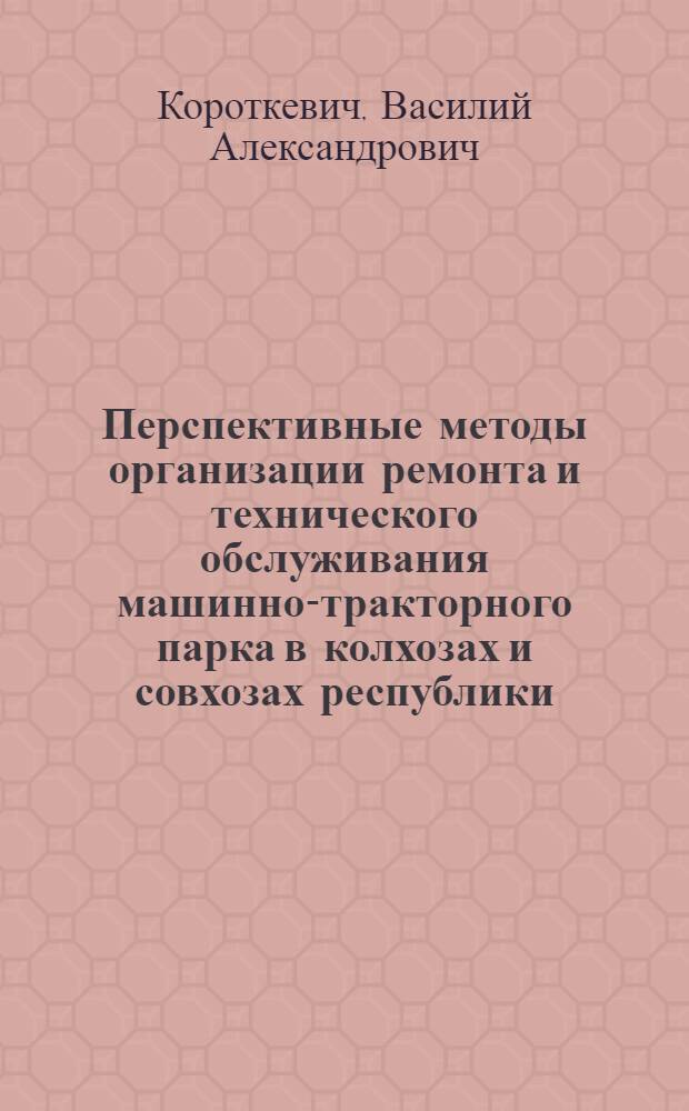 Перспективные методы организации ремонта и технического обслуживания машинно-тракторного парка в колхозах и совхозах республики : Доклад прочитан канд. техн. наук В.А. Короткевичем на Респ. совещании специалистов сел. хоз-ва БССР в авг. 1968 г