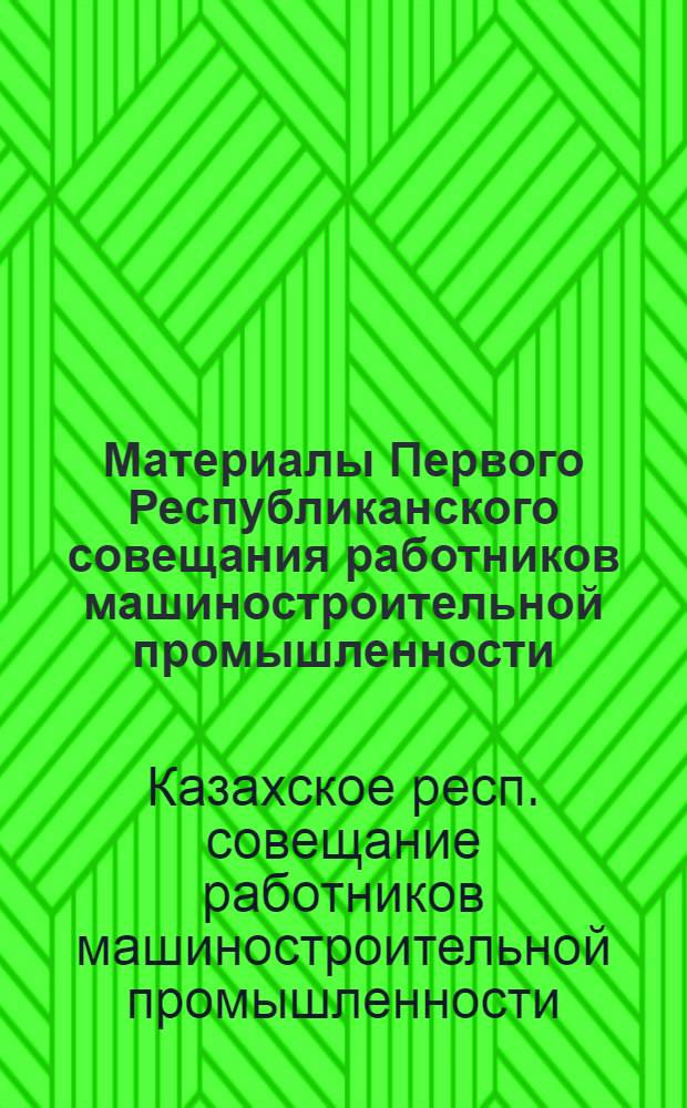 Материалы Первого Республиканского совещания работников машиностроительной промышленности, с участием партийных, советских, профсоюзных, комсомольских организаций, работников совнархозов и строительных организаций по дальнейшему развитию и техническому прогрессу машиностроительной промышленности Казахской ССР