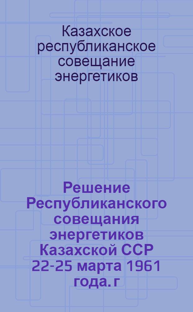 Решение Республиканского совещания энергетиков Казахской ССР 22-25 марта 1961 года. г. Усть-Каменогорск