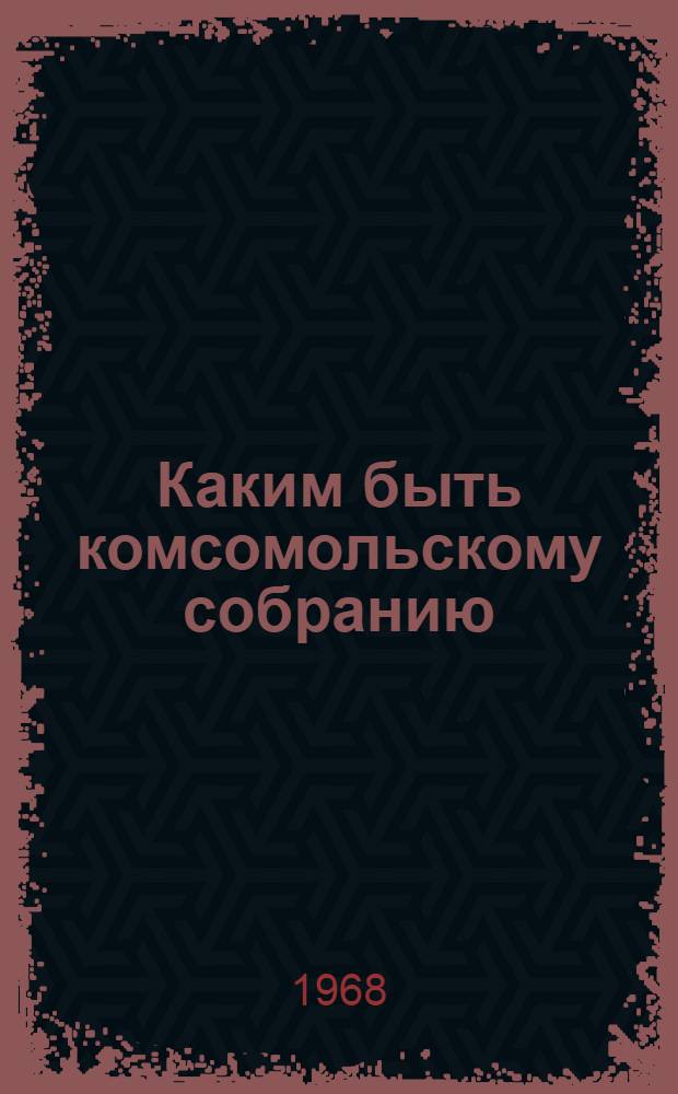 Каким быть комсомольскому собранию : (В помощь комсомольскому активисту)