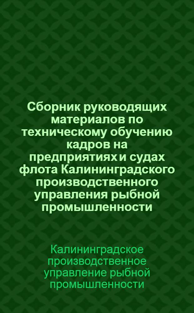 Сборник руководящих материалов по техническому обучению кадров на предприятиях и судах флота Калининградского производственного управления рыбной промышленности