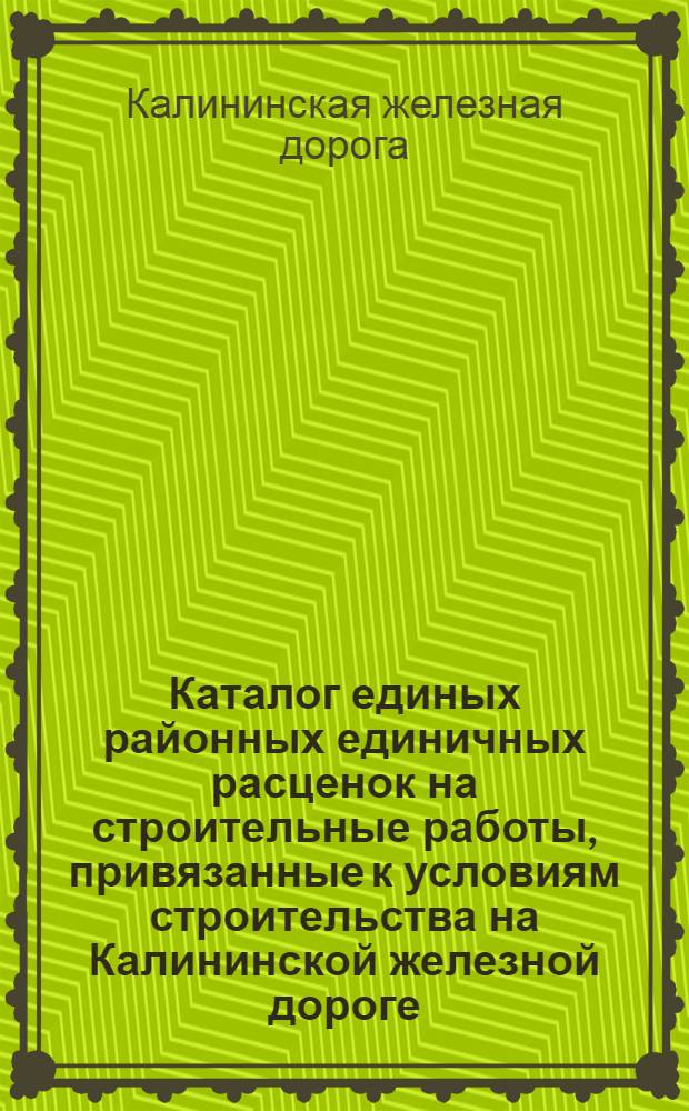 Каталог единых районных единичных расценок на строительные работы, привязанные к условиям строительства на Калининской железной дороге : Утв. 25/XI 1960 г. : В ценах 1961 г