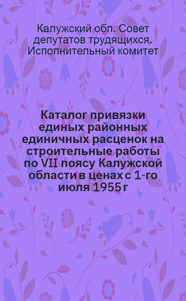 Каталог привязки единых районных единичных расценок на строительные работы по VII поясу Калужской области в ценах с 1-го июля 1955 г. : Утв. решением Калуж. Облисполкома от 29.VI.1956 г.