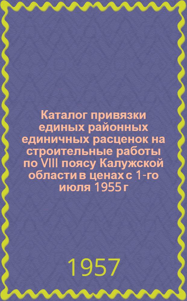 Каталог привязки единых районных единичных расценок на строительные работы по VIII поясу Калужской области в ценах с 1-го июля 1955 г. : Утв. решением Калуж. Облисполкома от 29.VIII.1956 г