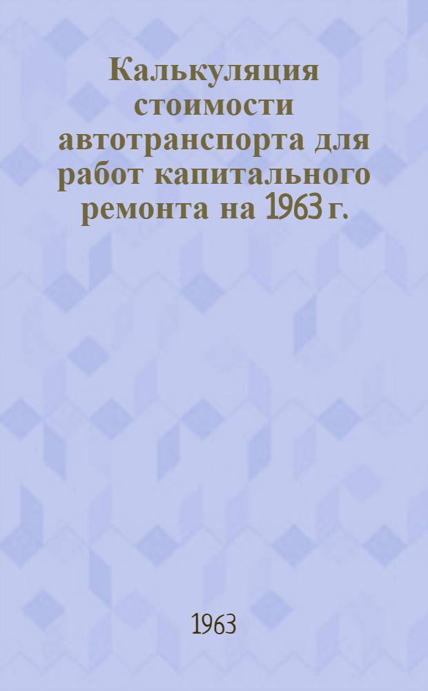 Калькуляция стоимости автотранспорта для работ капитального ремонта на 1963 г. : (Сост. на основании Прейскуранта № 13-01-01, утв. Постановлением Совета Министров РСФСР от 20 марта 1959 г. № 434) : Единые тарифы на перевозку грузов автомобильным транспортом : Утв. 23/III 1963 г