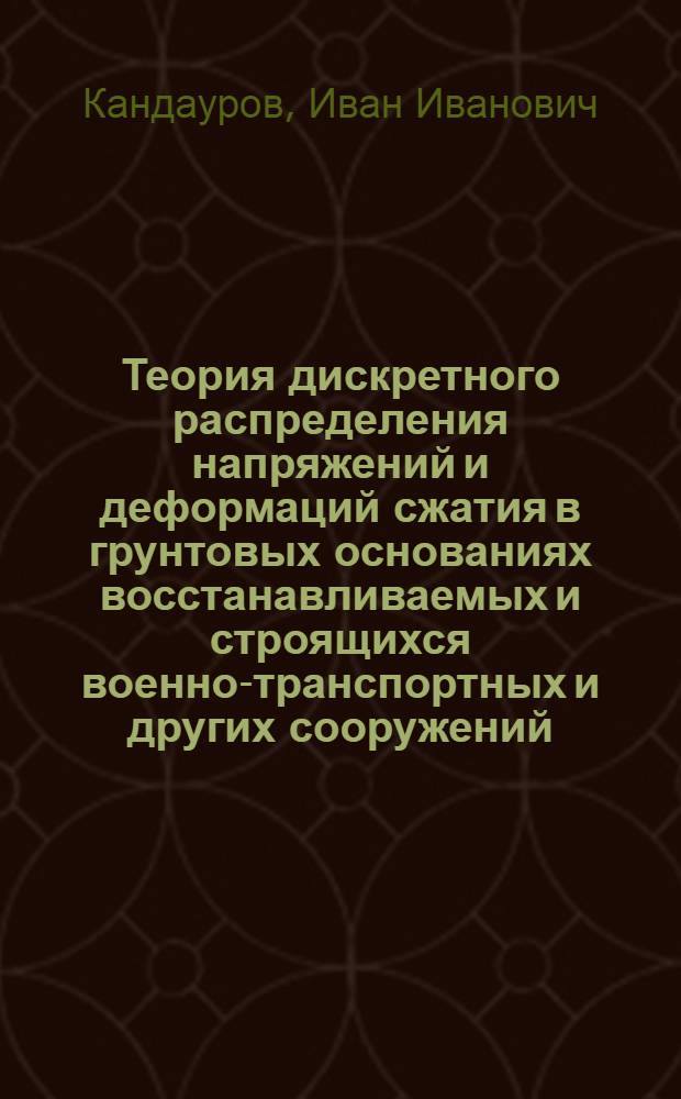 Теория дискретного распределения напряжений и деформаций сжатия в грунтовых основаниях восстанавливаемых и строящихся военно-транспортных и других сооружений : Автореферат дис. на соискание учен. степени доктора техн. наук