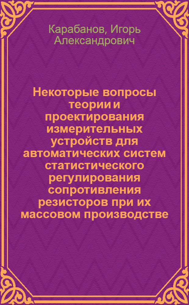 Некоторые вопросы теории и проектирования измерительных устройств для автоматических систем статистического регулирования сопротивления резисторов при их массовом производстве : Автореферат дис. на соискание учен. степени канд. техн. наук : (246)