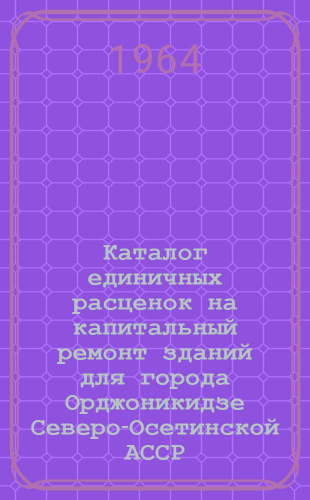 Каталог единичных расценок на капитальный ремонт зданий для города Орджоникидзе Северо-Осетинской АССР : В ценах и нормах, действующих на 1 янв. 1962 г. : Утв. Советом Министров СО АССР от 29/IV 1963 г.