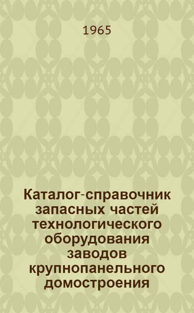 Каталог-справочник запасных частей технологического оборудования заводов крупнопанельного домостроения (основное производство) : Утв. упр. по оборудованию для сборного железобетона и цемента 10/V 1965 г.