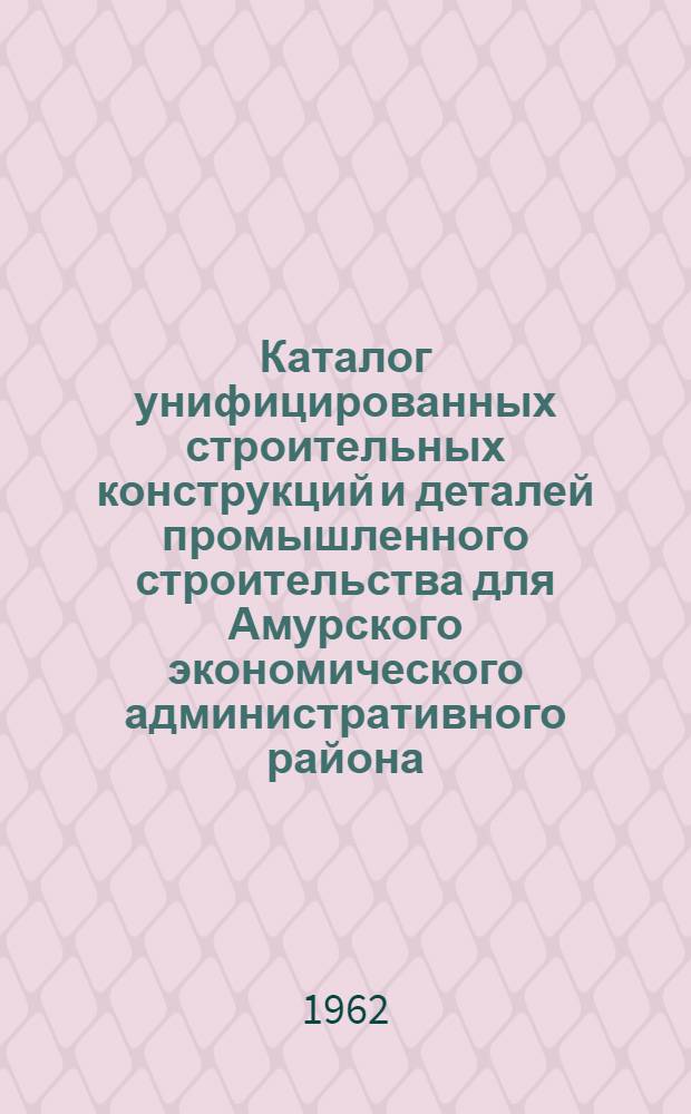 Каталог унифицированных строительных конструкций и деталей промышленного строительства для Амурского экономического административного района : Утв. 28/IV 1962 г
