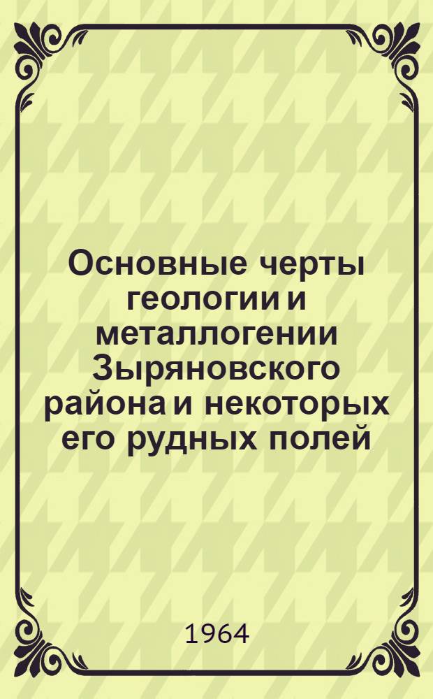 Основные черты геологии и металлогении Зыряновского района и некоторых его рудных полей (Рудноалтайский полиметаллический пояс) : Доклад по сумме работ в качестве дис. на соискание учен. степени доктора геол.-минерал. наук