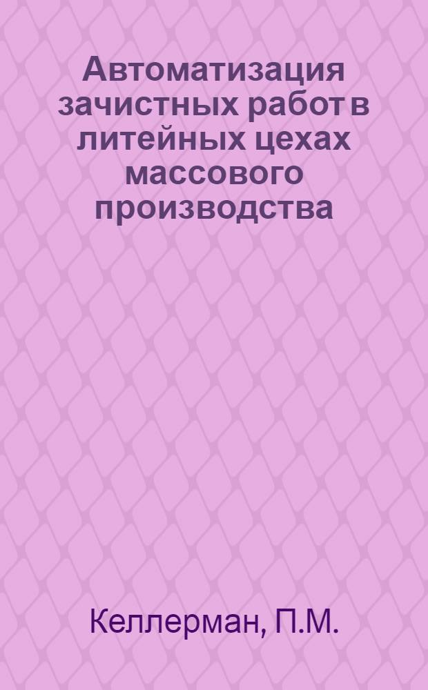 Автоматизация зачистных работ в литейных цехах массового производства : (Доклад на Всесоюз. семинаре на тему: "Механизация и автоматизация очистных и обрубных работ в литейном производстве", проводимом в Ленинграде в марте 1962 г.)