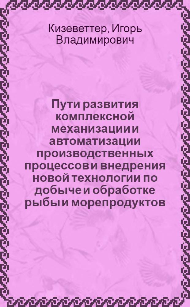 Пути развития комплексной механизации и автоматизации производственных процессов и внедрения новой технологии по добыче и обработке рыбы и морепродуктов : (Доклад на секции рыбной пром-сти Конференции по развитию производит. сил Дальнего Востока)