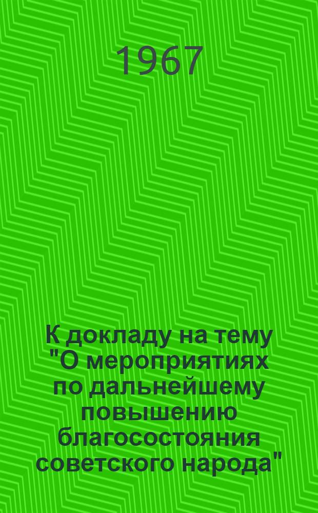 К докладу на тему "О мероприятиях по дальнейшему повышению благосостояния советского народа" : По материалам сентябрьского (1967 г.) Пленума ЦК КПСС и 3 сессии Верховного Совета СССР. (7 созыва)