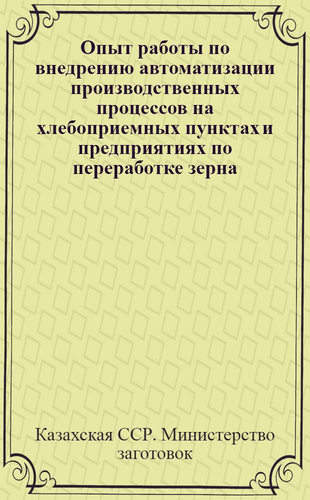 Опыт работы по внедрению автоматизации производственных процессов на хлебоприемных пунктах и предприятиях по переработке зерна : Сообщение М-ва Заготовок Казах. ССР