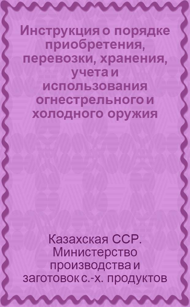 Инструкция о порядке приобретения, перевозки, хранения, учета и использования огнестрельного и холодного оружия, боеприпасов к нарезному оружию на предприятиях, организациях [и учреждениях объединения "Казхлебопродукт" Министерства производства и заготовок сельскохозяйственных продуктов Казахской ССР : Утв. 25/XII 1964 г.