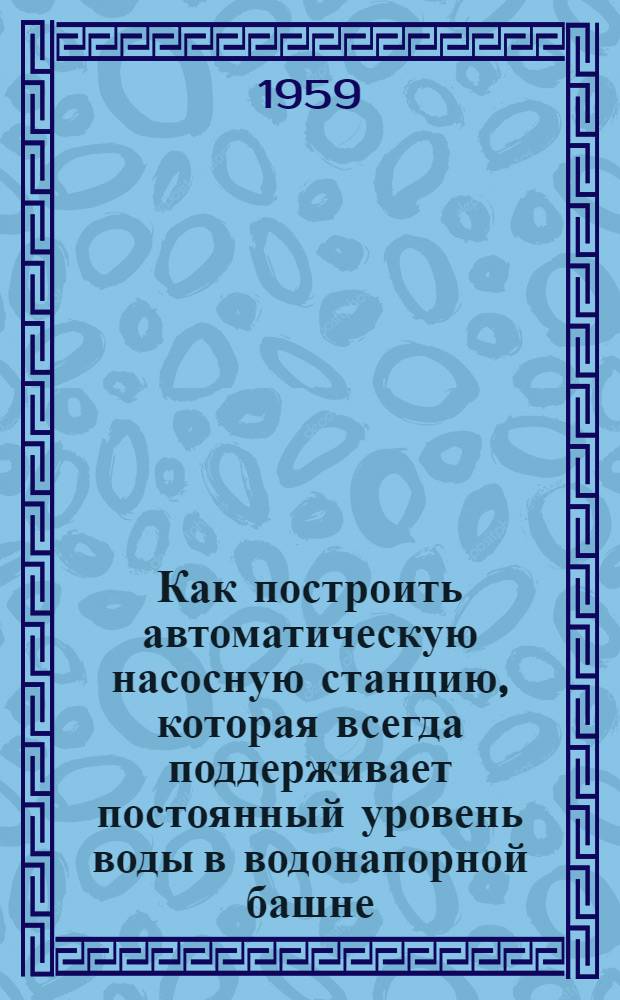 Как построить автоматическую насосную станцию, которая всегда поддерживает постоянный уровень воды в водонапорной башне : Метод. пособие