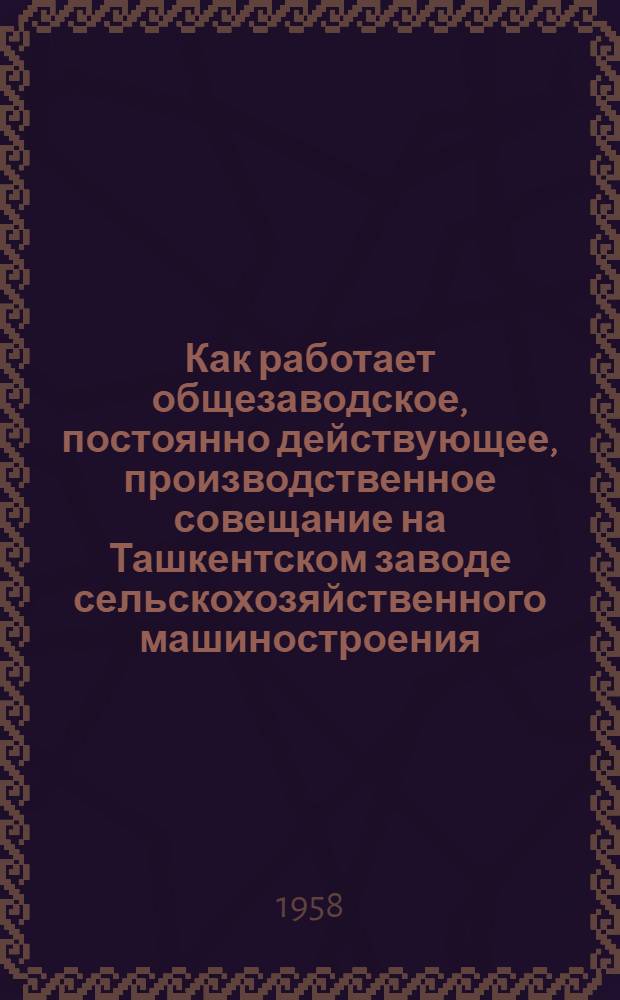 Как работает общезаводское, постоянно действующее, производственное совещание на Ташкентском заводе сельскохозяйственного машиностроения : (Завод "Ташсельмаш" им. К.Е. Ворошилова) : Из опыта работы Завкома Профсоюза по организации и проведению постоянно действующего производств. совещания завода "Ташсельмаш"