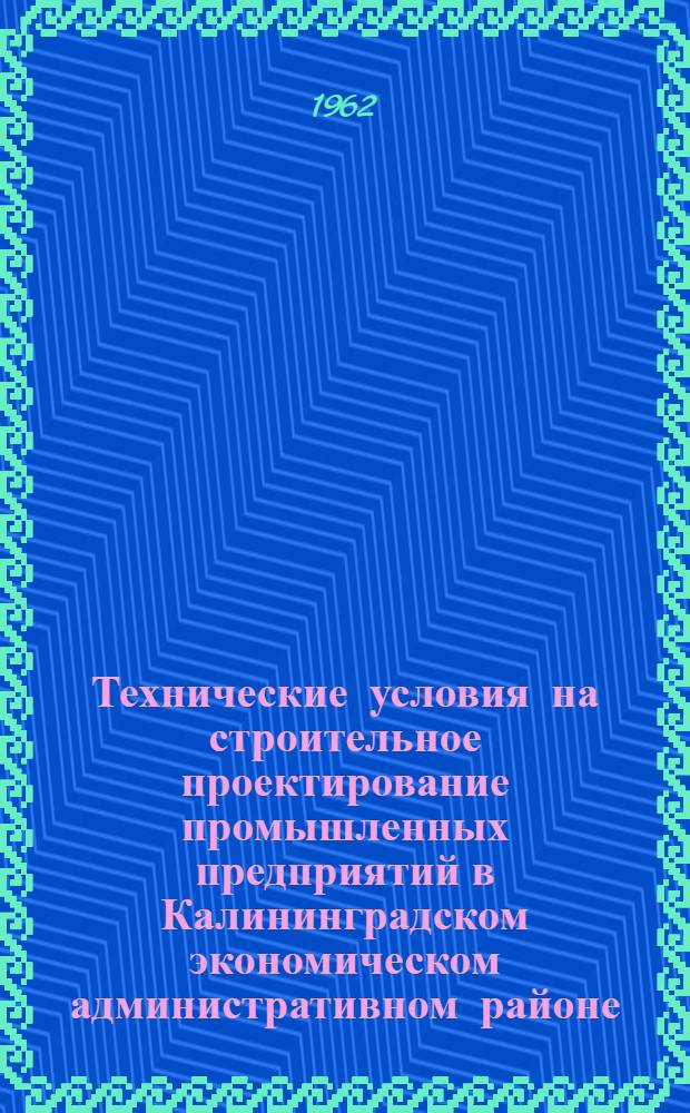 Технические условия на строительное проектирование промышленных предприятий в Калининградском экономическом административном районе : Утв. 20/II 1962 г