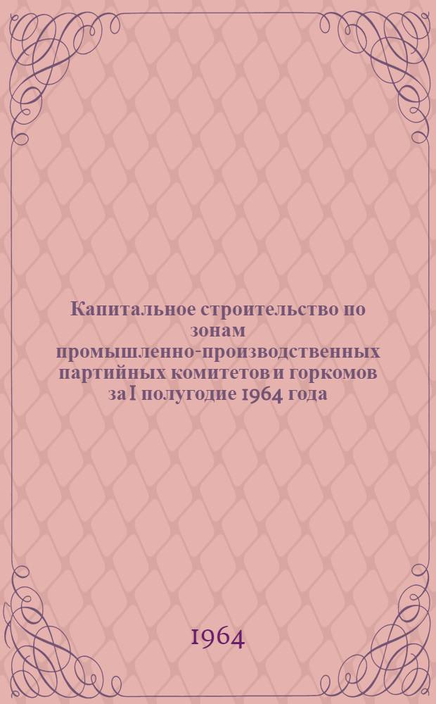 Капитальное строительство по зонам промышленно-производственных партийных комитетов и горкомов за I полугодие 1964 года