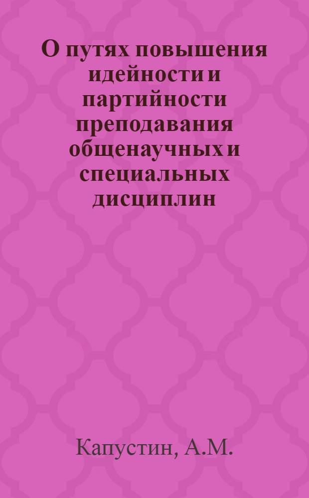 О путях повышения идейности и партийности преподавания общенаучных и специальных дисциплин : Доклад