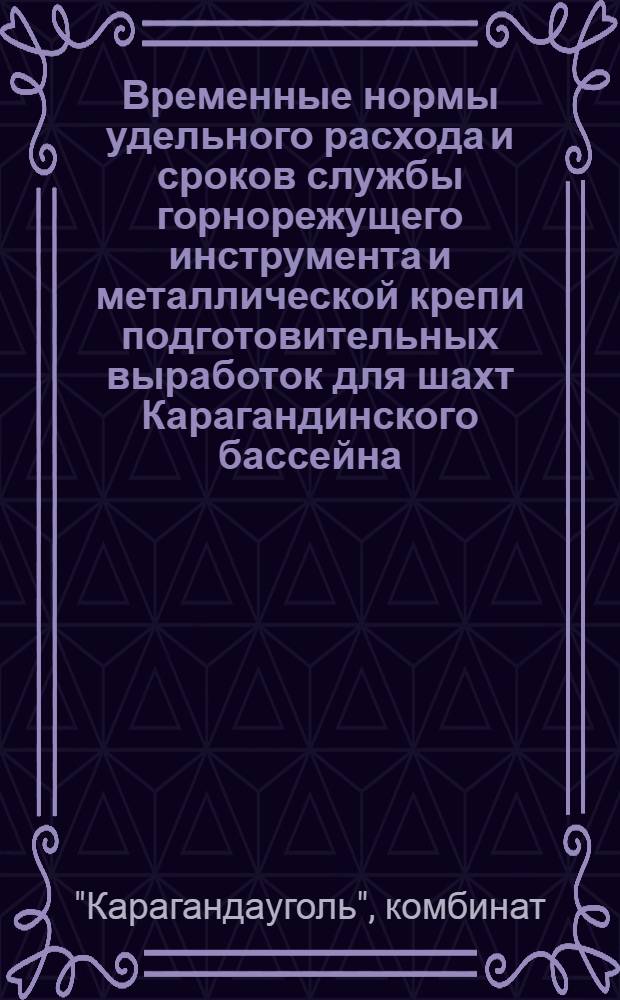 Временные нормы удельного расхода и сроков службы горнорежущего инструмента и металлической крепи подготовительных выработок для шахт Карагандинского бассейна : Утв. комбинатом "Карагандауголь" 21.11.1963 г.