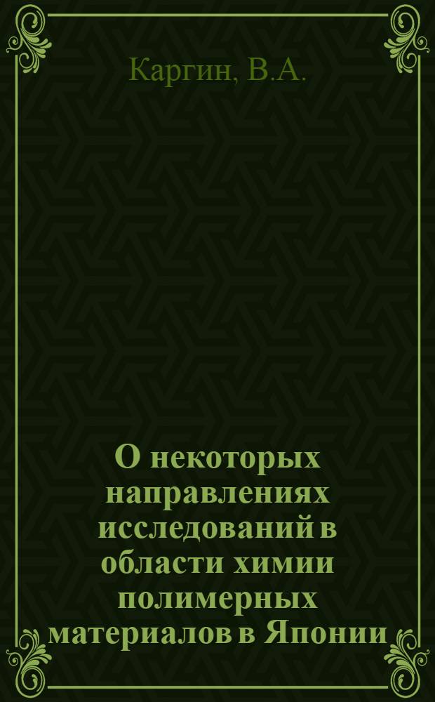 О некоторых направлениях исследований в области химии полимерных материалов в Японии : (Из опыта отчета акад. В.А. Каргина, выезжавшего в мае 1963 в Японию в составе делегации Академии наук СССР)