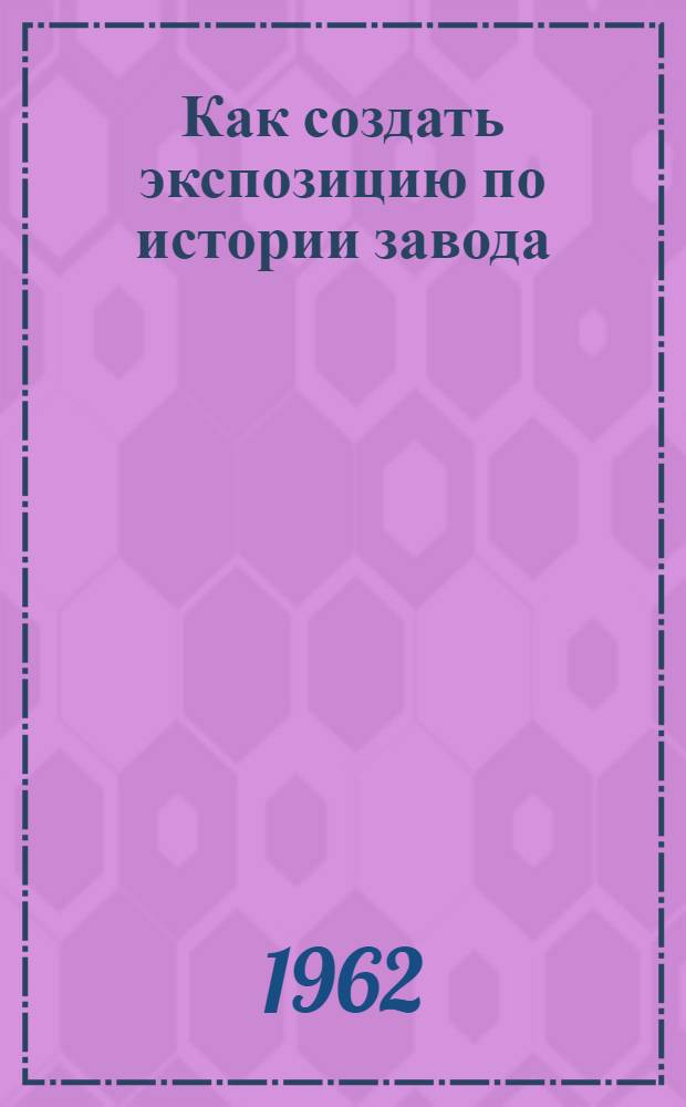 Как создать экспозицию по истории завода : Метод. пособие для заводских музеев