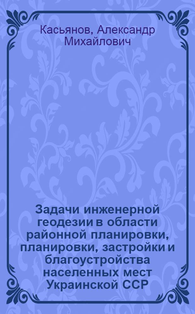 Задачи инженерной геодезии в области районной планировки, планировки, застройки и благоустройства населенных мест Украинской ССР : Доклад канд. архитектуры А.М. Касьянова на Совещании по координации науч.-исслед. работы в области инж. геодезии