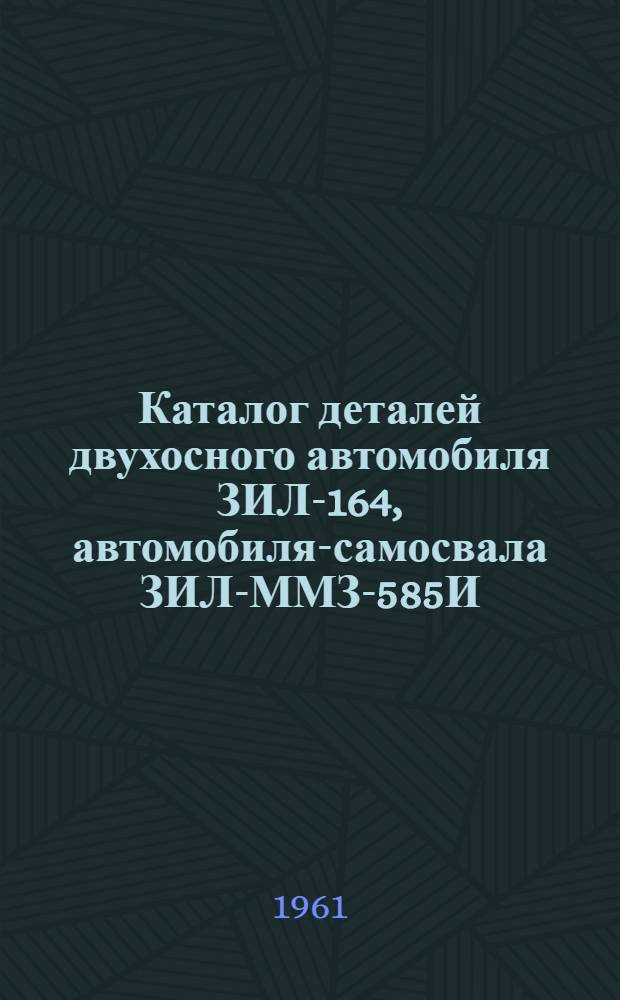 Каталог деталей двухосного автомобиля ЗИЛ-164, автомобиля-самосвала ЗИЛ-ММЗ-585И, седельного тягача ЗИЛ-ММЗ-164Н и трехосного автомобиля ЗИЛ-157