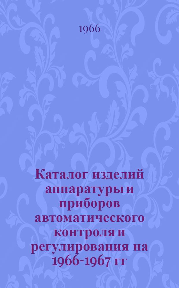 Каталог изделий [аппаратуры и приборов автоматического контроля и регулирования] на 1966-1967 гг.