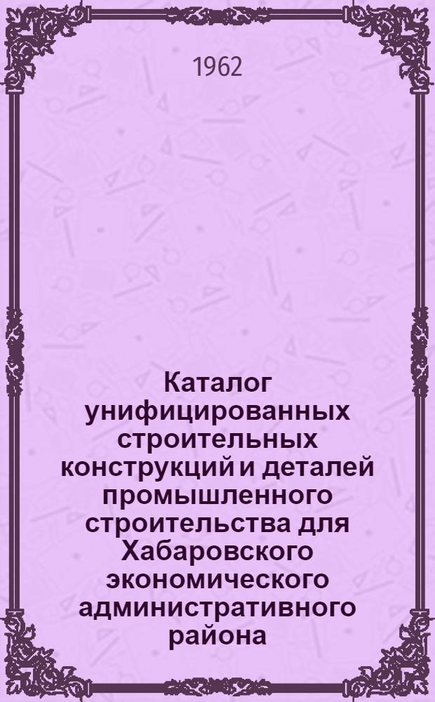 Каталог унифицированных строительных конструкций и деталей промышленного строительства для Хабаровского экономического административного района : Утв. 25/IV 1962 г