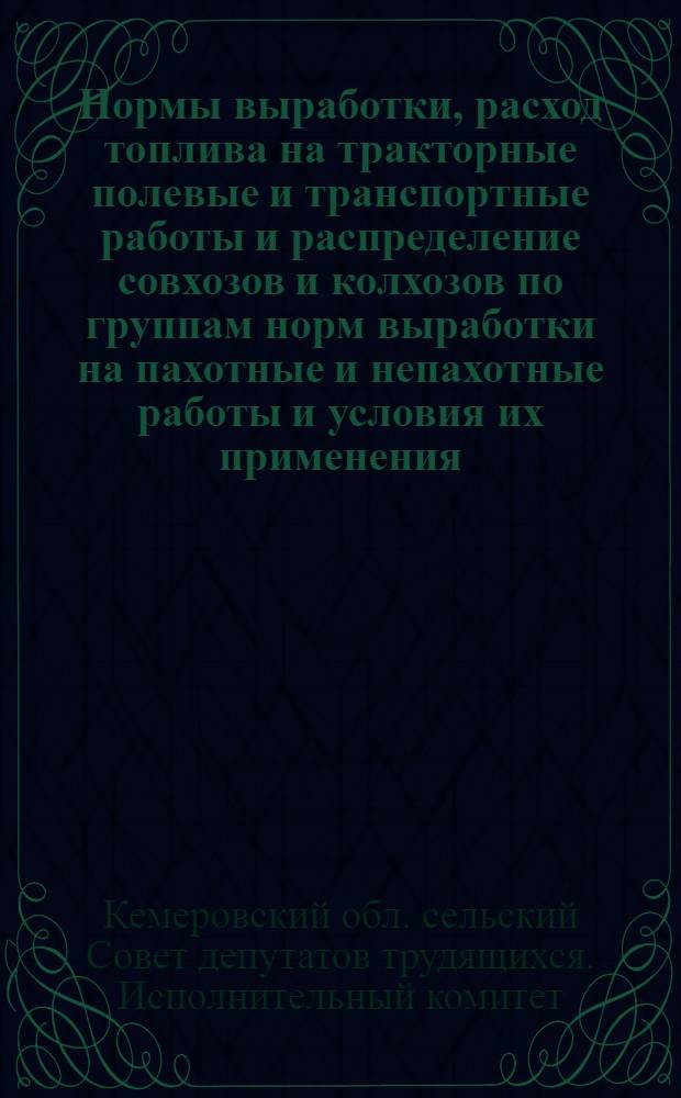 Нормы выработки, расход топлива на тракторные полевые и транспортные работы и распределение совхозов и колхозов по группам норм выработки на пахотные и непахотные работы и условия их применения : Утв. Исполкомом Кемеровского обл. (сел.) Совета деп. труд. 6/II-1964 г.)