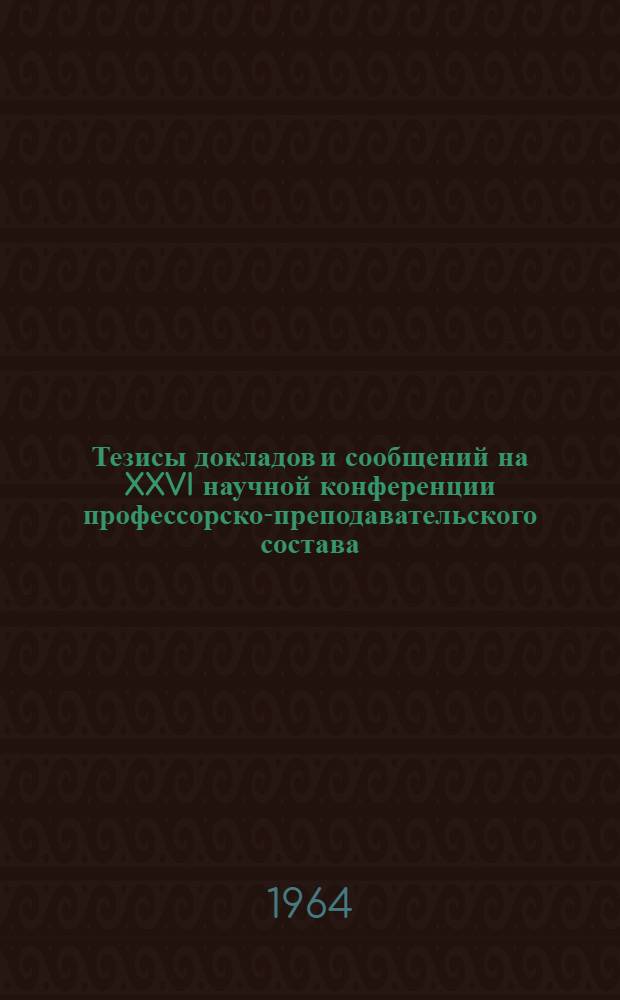 Тезисы докладов и сообщений на XXVI научной конференции профессорско-преподавательского состава, посвященной итогам научной работы за 1963 год
