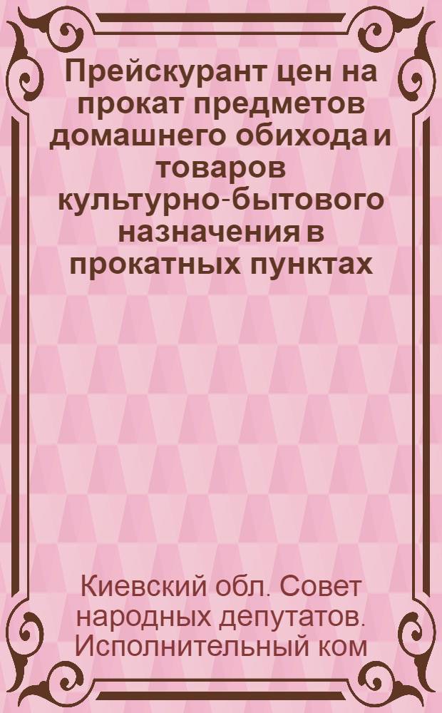 Прейскурант цен на прокат предметов домашнего обихода и товаров культурно-бытового назначения в прокатных пунктах, расположенных на территории Киевской области : Вводится в действие с 1 янв. 1963 г